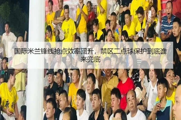 国际米兰锋线抢点效率回升，禁区二点球保护到底谁来兜底