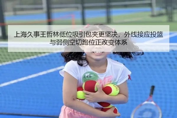 上海久事王哲林低位吸引包夹更坚决，外线接应投篮与弱侧空切跑位正改变体系